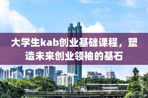 大学生kab创业基础课程，塑造未来创业领袖的基石