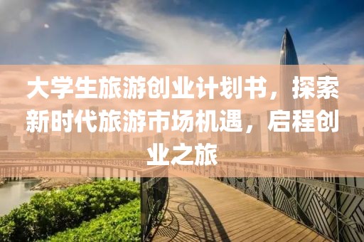 大学生旅游创业计划书，探索新时代旅游市场机遇，启程创业之旅