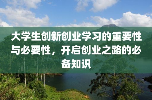 大学生创新创业学习的重要性与必要性，开启创业之路的必备知识