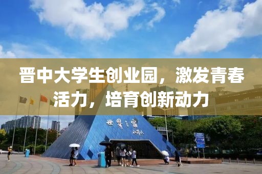 晋中大学生创业园，激发青春活力，培育创新动力