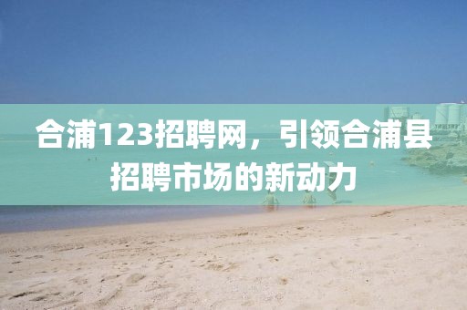 合浦123招聘网，引领合浦县招聘市场的新动力