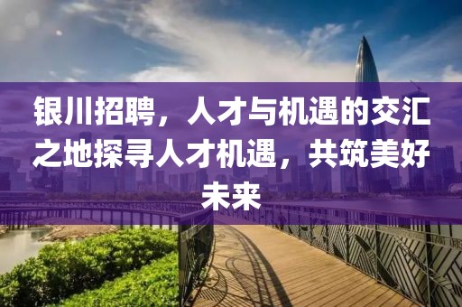 银川招聘，人才与机遇的交汇之地探寻人才机遇，共筑美好未来