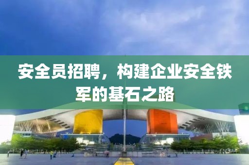 安全员招聘，构建企业安全铁军的基石之路