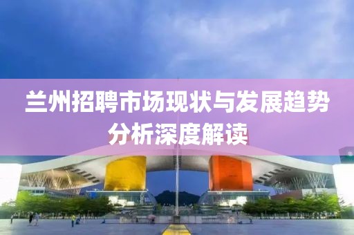 兰州招聘市场现状与发展趋势分析深度解读