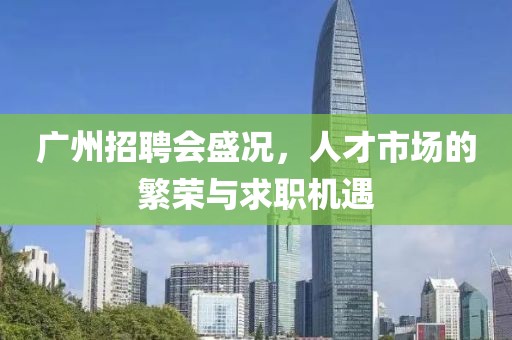 广州招聘会盛况，人才市场的繁荣与求职机遇