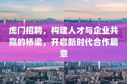 虎门招聘，构建人才与企业共赢的桥梁，开启新时代合作篇章