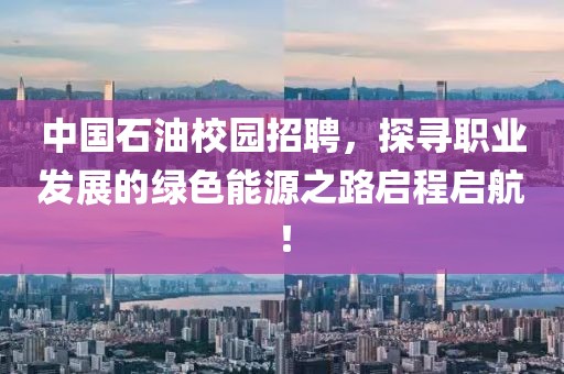 中国石油校园招聘，探寻职业发展的绿色能源之路启程启航！