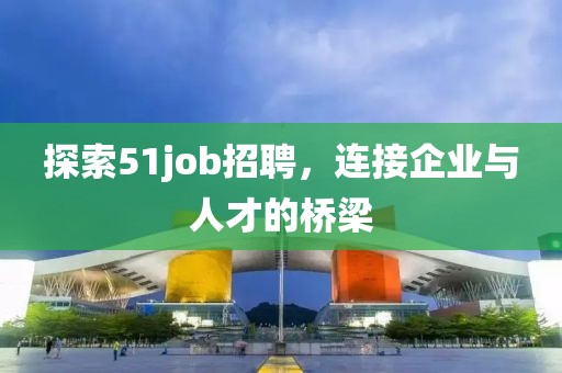 探索51job招聘，连接企业与人才的桥梁