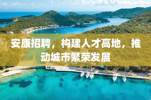 安康招聘，构建人才高地，推动城市繁荣发展