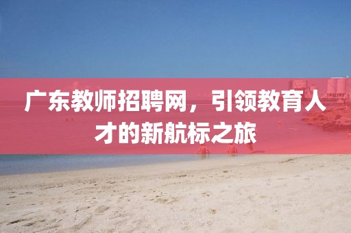 广东教师招聘网，引领教育人才的新航标之旅