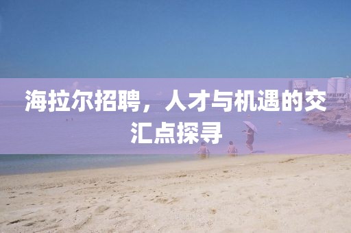 海拉尔招聘，人才与机遇的交汇点探寻