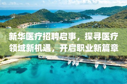 新华医疗招聘启事，探寻医疗领域新机遇，开启职业新篇章