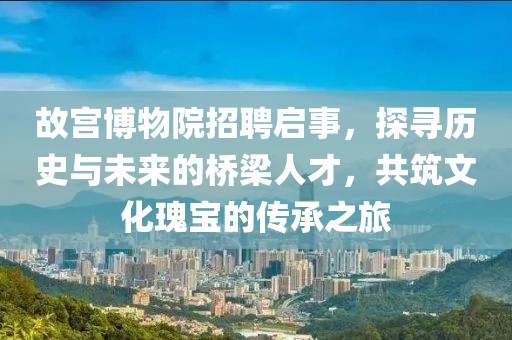 故宫博物院招聘启事，探寻历史与未来的桥梁人才，共筑文化瑰宝的传承之旅