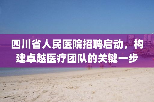 四川省人民医院招聘启动，构建卓越医疗团队的关键一步