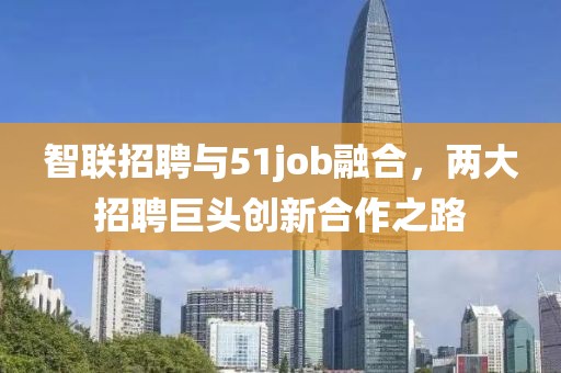 智联招聘与51job融合，两大招聘巨头创新合作之路