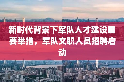 新时代背景下军队人才建设重要举措，军队文职人员招聘启动