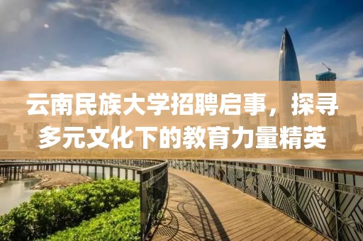 云南民族大学招聘启事，探寻多元文化下的教育力量精英