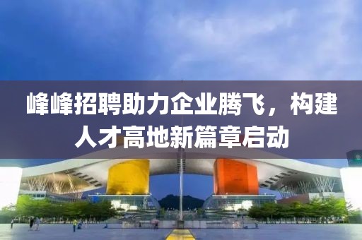 峰峰招聘助力企业腾飞，构建人才高地新篇章启动