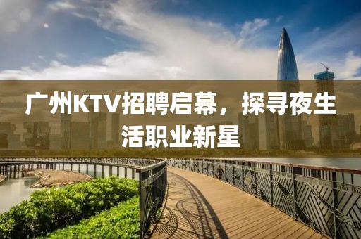 广州KTV招聘启幕，探寻夜生活职业新星