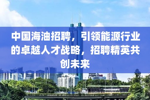 中国海油招聘，引领能源行业的卓越人才战略，招聘精英共创未来