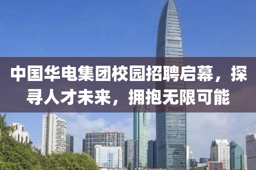 中国华电集团校园招聘启幕，探寻人才未来，拥抱无限可能