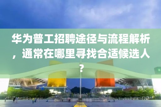 华为普工招聘途径与流程解析，通常在哪里寻找合适候选人？