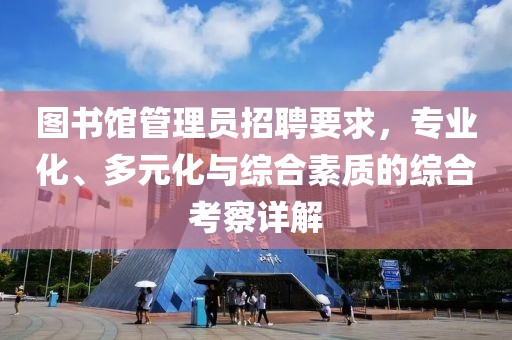 图书馆管理员招聘要求，专业化、多元化与综合素质的综合考察详解