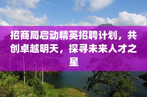 招商局启动精英招聘计划，共创卓越明天，探寻未来人才之星