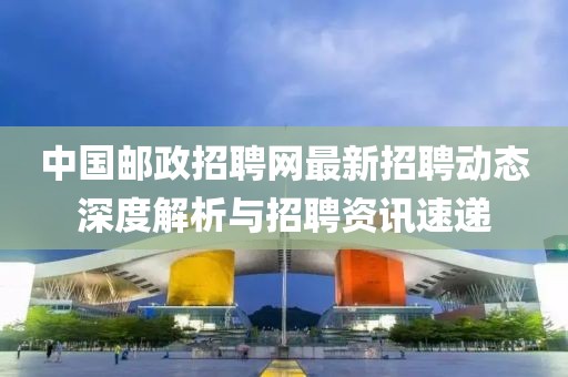 中国邮政招聘网最新招聘动态深度解析与招聘资讯速递