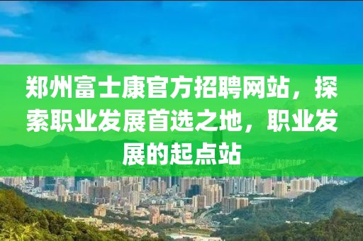 郑州富士康官方招聘网站，探索职业发展首选之地，职业发展的起点站