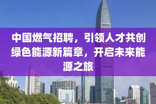 中国燃气招聘，引领人才共创绿色能源新篇章，开启未来能源之旅