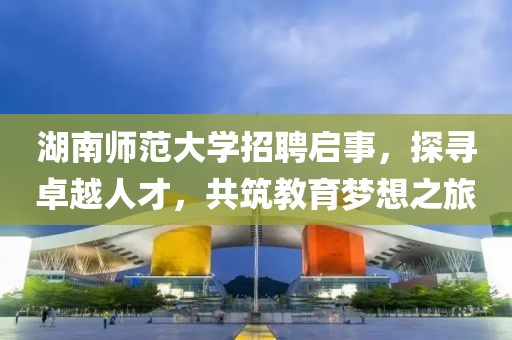 湖南师范大学招聘启事，探寻卓越人才，共筑教育梦想之旅