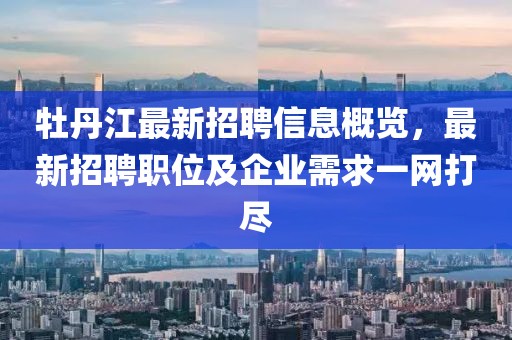 牡丹江最新招聘信息概览，最新招聘职位及企业需求一网打尽