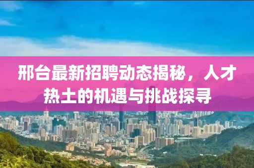 邢台最新招聘动态揭秘，人才热土的机遇与挑战探寻