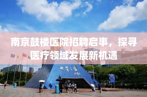 南京鼓楼医院招聘启事，探寻医疗领域发展新机遇