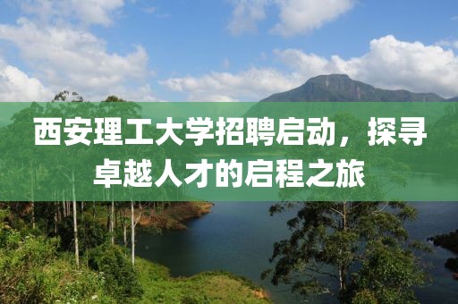 西安理工大学招聘启动，探寻卓越人才的启程之旅