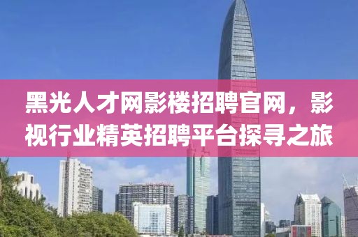 黑光人才网影楼招聘官网，影视行业精英招聘平台探寻之旅