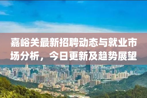 嘉峪关最新招聘动态与就业市场分析，今日更新及趋势展望