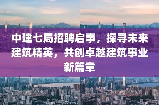 中建七局招聘启事，探寻未来建筑精英，共创卓越建筑事业新篇章