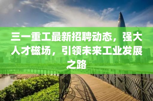 三一重工最新招聘动态，强大人才磁场，引领未来工业发展之路