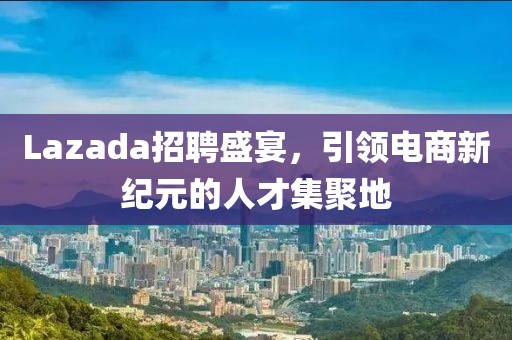 Lazada招聘盛宴，引领电商新纪元的人才集聚地