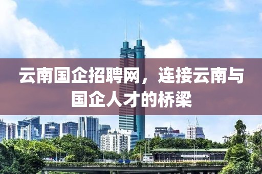 云南国企招聘网，连接云南与国企人才的桥梁