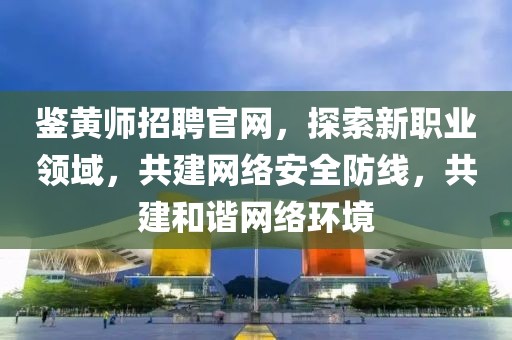 鉴黄师招聘官网，探索新职业领域，共建网络安全防线，共建和谐网络环境