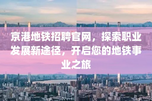 京港地铁招聘官网，探索职业发展新途径，开启您的地铁事业之旅