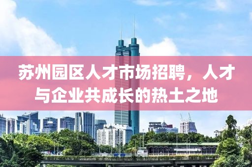 苏州园区人才市场招聘，人才与企业共成长的热土之地