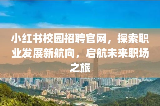 小红书校园招聘官网，探索职业发展新航向，启航未来职场之旅