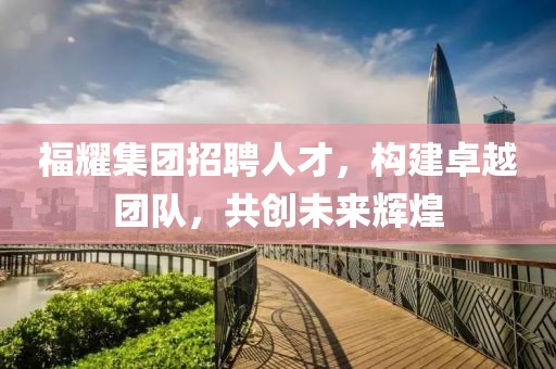 福耀集团招聘人才，构建卓越团队，共创未来辉煌