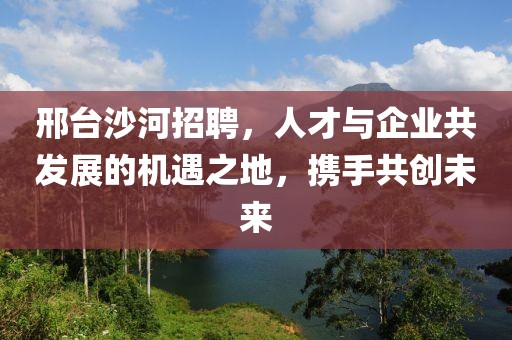 邢台沙河招聘，人才与企业共发展的机遇之地，携手共创未来