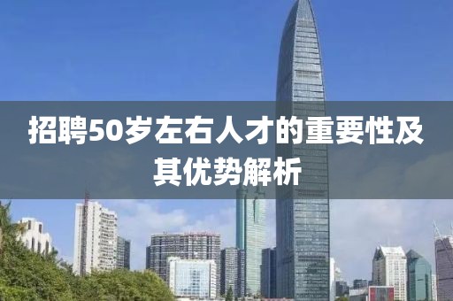 招聘50岁左右人才的重要性及其优势解析