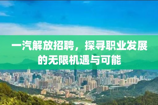 一汽解放招聘，探寻职业发展的无限机遇与可能